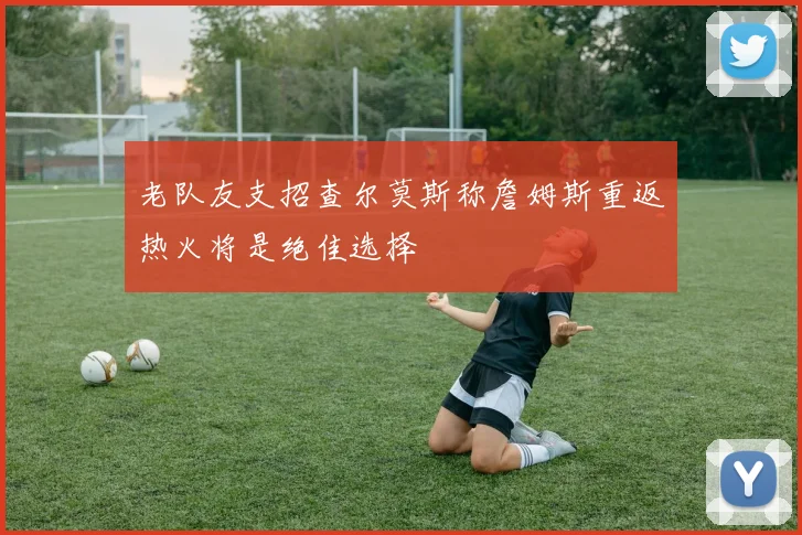 老队友支招查尔莫斯称詹姆斯重返热火将是绝佳选择