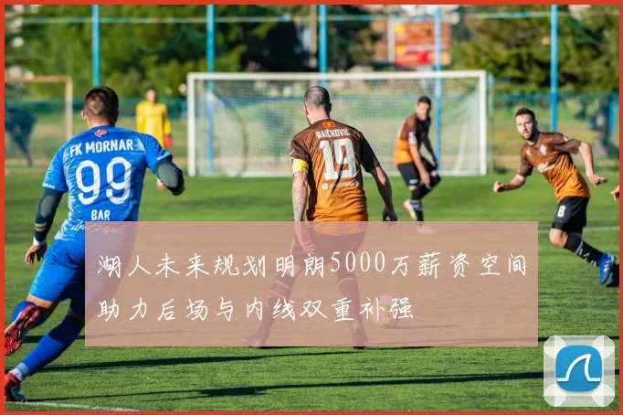 湖人未来规划明朗5000万薪资空间助力后场与内线双重补强