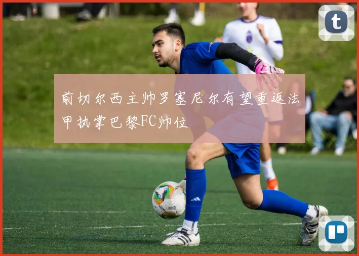 前切尔西主帅罗塞尼尔有望重返法甲执掌巴黎FC帅位