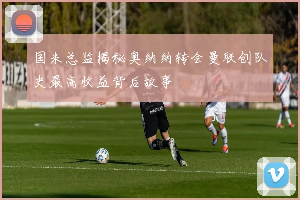 国米总监揭秘奥纳纳转会曼联创队史最高收益背后故事
