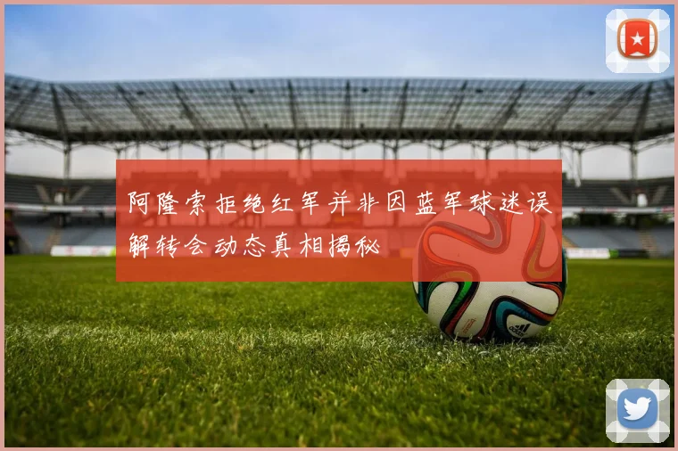 阿隆索拒绝红军并非因蓝军球迷误解转会动态真相揭秘