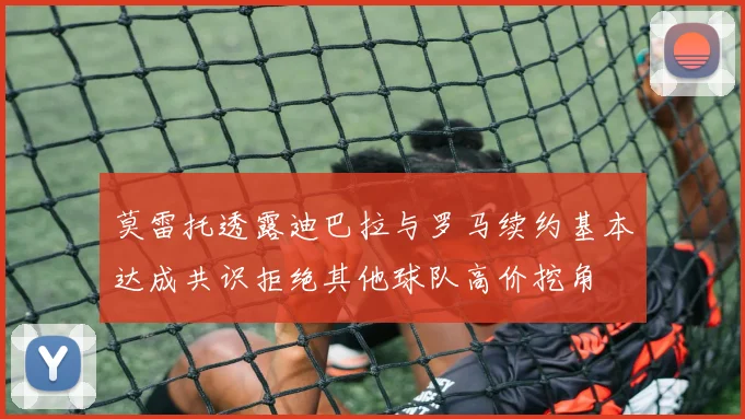 莫雷托透露迪巴拉与罗马续约基本达成共识拒绝其他球队高价挖角