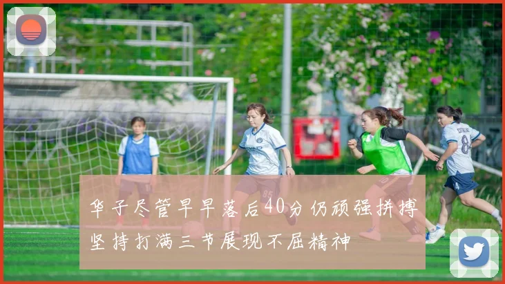 华子尽管早早落后40分仍顽强拼搏坚持打满三节展现不屈精神