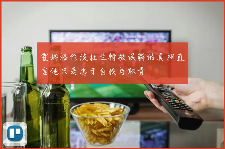 霍姆格伦谈杜兰特被误解的真相直言他只是忠于自我与职责