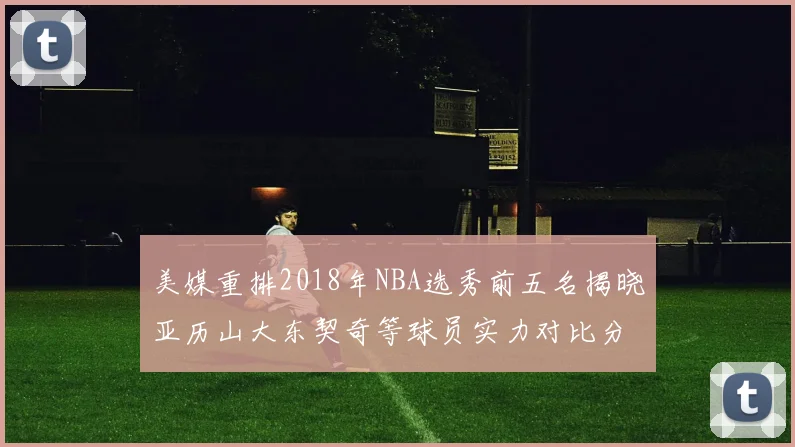 美媒重排2018年NBA选秀前五名揭晓亚历山大东契奇等球员实力对比分析