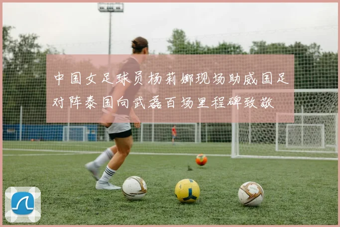 中国女足球员杨莉娜现场助威国足对阵泰国向武磊百场里程碑致敬