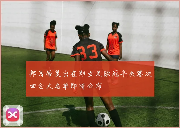 邦马蒂复出在即女足欧冠半决赛次回合大名单即将公布