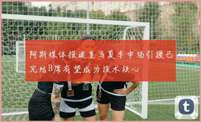 阿斯媒体报道皇马夏季中场引援已完结B席有望成为技术核心