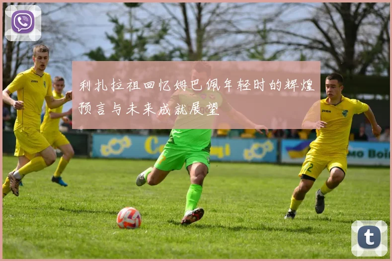 利扎拉祖回忆姆巴佩年轻时的辉煌预言与未来成就展望