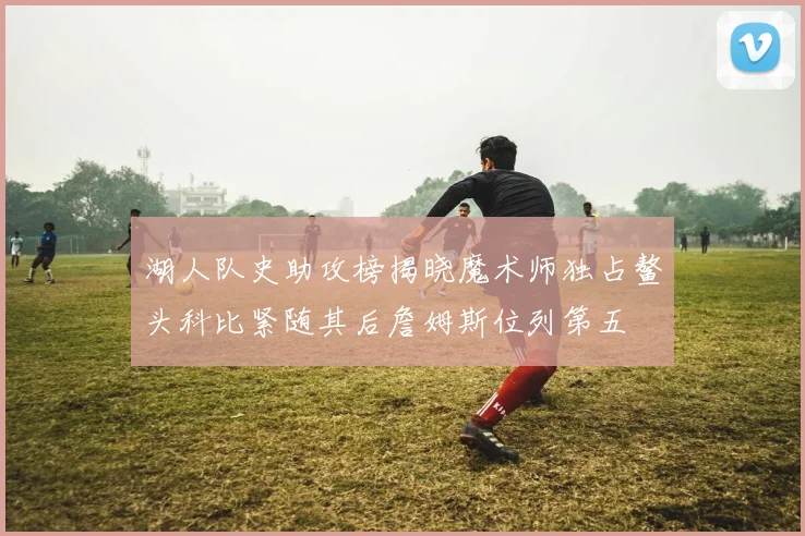 湖人队史助攻榜揭晓魔术师独占鳌头科比紧随其后詹姆斯位列第五