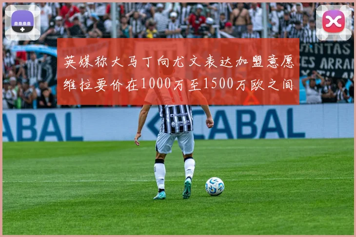 英媒称大马丁向尤文表达加盟意愿维拉要价在1000万至1500万欧之间