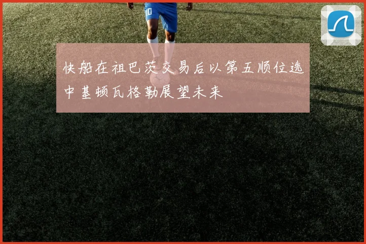 快船在祖巴茨交易后以第五顺位选中基顿瓦格勒展望未来