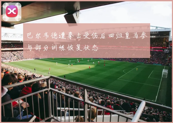 巴尔韦德遭拳击受伤后回归皇马参与部分训练恢复状态