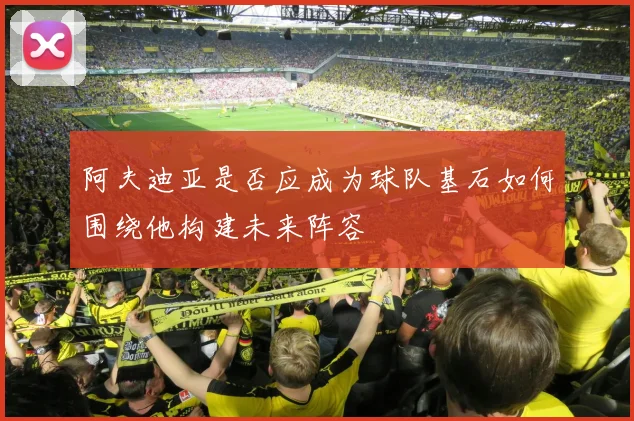 阿夫迪亚是否应成为球队基石如何围绕他构建未来阵容