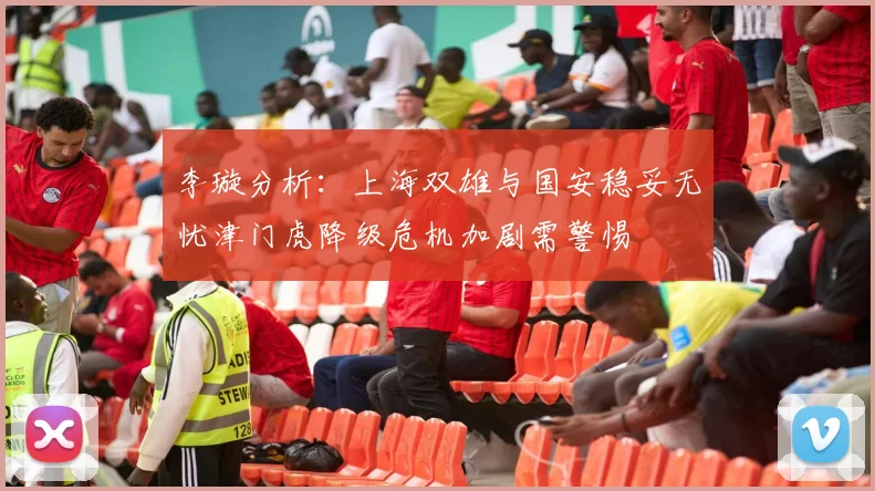 李璇分析：上海双雄与国安稳妥无忧津门虎降级危机加剧需警惕