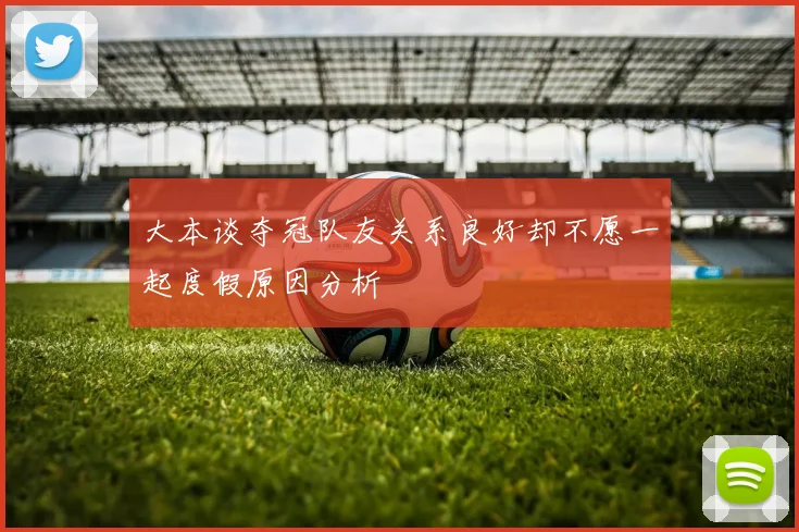 大本谈夺冠队友关系良好却不愿一起度假原因分析