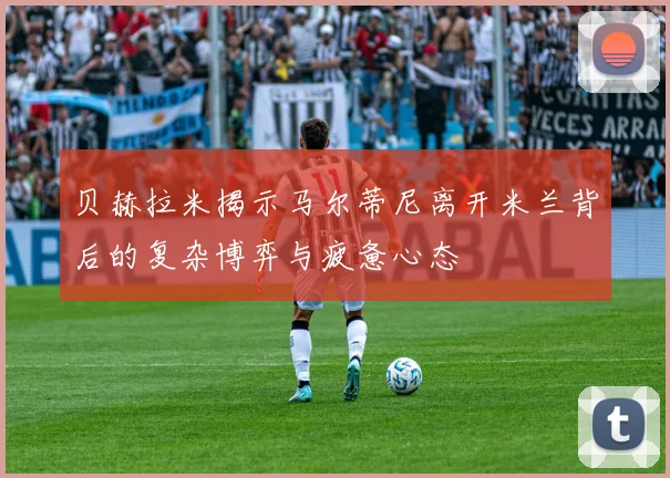 贝赫拉米揭示马尔蒂尼离开米兰背后的复杂博弈与疲惫心态