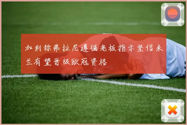 加利称弗拉尼遵循老板指示坚信米兰有望晋级欧冠资格