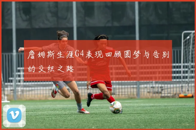 詹姆斯生涯G4表现回顾圆梦与告别的交织之路