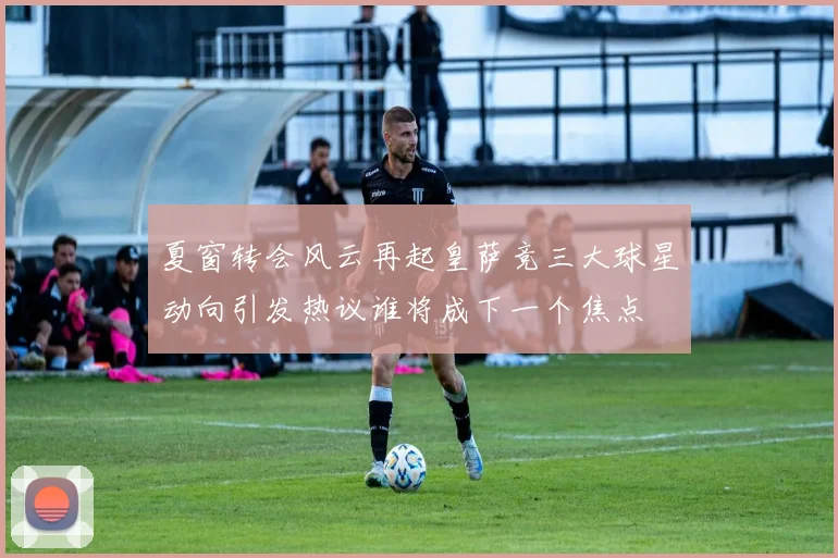 夏窗转会风云再起皇萨竞三大球星动向引发热议谁将成下一个焦点