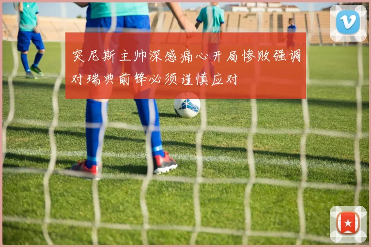 突尼斯主帅深感痛心开局惨败强调对瑞典前锋必须谨慎应对