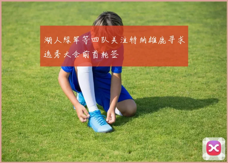 湖人绿军等四队关注特纳雄鹿寻求选秀大会前首轮签