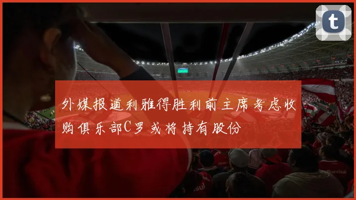 外媒报道利雅得胜利前主席考虑收购俱乐部C罗或将持有股份