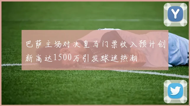巴萨主场对决皇马门票收入预计创新高达1500万引发球迷热潮