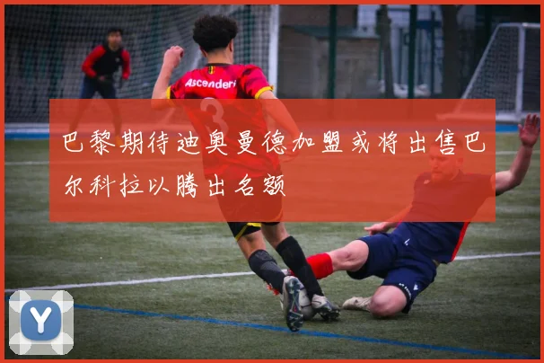 巴黎期待迪奥曼德加盟或将出售巴尔科拉以腾出名额